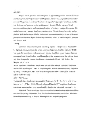 2	
Abstract
Project was to generate sinusoid signals at different frequencies and observe their
sound and frequency response. Low and High pass filters were designed to eliminate the
unwanted frequency. A nonlinear function with a goal of clipping the amplitude at 50%
was designed and analyzed in time and frequency domain. Matlab was used for all
purposes of this project to understand applications of topics we studied this quarter. The
goal of this project is to get hands-on experience with Digital Signal Processing and get
familiar with Matlab usage. Matlab is electronic design automation. It is one of the most
powerful sources in the Signal Processing world as it allows to simulate signals, process,
and analyze them.
Theory
Continues time domain signals are analog signals. To be processed they need to
be digitized, hence, sampled at a certain sampling frequency. In all the steps, Fs=5 kHz
was used. For sampling to perform properly aliasing should not occur. Nyquist theorem
provides a lower bound on how small Fs can be so that we can recover the original signal
x(t) from the sampled version x(n). For the two tones of 400 and 1500 Hz here the
Nyquist rate is 3 kHz.
As the signals are sampled we arrive at the discrete time domain. Frequency responses
are obtained by taking the DTFT of sampled signals. Matlab obtains frequency responses
by taking FFT of signals. FFT is an efficient way to obtain DFT of a signal. DFT is a
subset of DTFT where:
X(k) = X(ejw
)|w=2πk/N
Through all steps signals were generated for 5 seconds. For T = 5s , Fs = 5 kHz, N was
taken to be N = T*Fs = 25000. Through all steps 25k point FFT was taken. In all steps
magnitude responses have been normalized by dividing the magnitude response by N.
Electronic filters are circuits that perform signal processing functions to annihilate
unwanted frequency components from the signal and or enhance certain ones. Filters are
modeled mathematically to analyze their impulse and frequency responses.
 