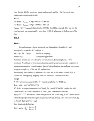 20	
Note that the 400 Hz tone is not suppressed as much and the 1500 Hz tone is also
suppressed which is undesirable.
Recall:
For Tone1: f1sampled = 2*pi*400*Ts = 0.16π rad
For Tone1: f2sampled = 2*pi*1500*Ts = 0.6π rad
f1sampled < π/3 < f2sampled technically, the 1500 Hz should have passed. This was not the
case here as it was suppressed by more than 50 dB. It is because of the low cost of the
filter.
Step 4
Theory
In mathematics, a linear function is one that satisfies the additivity and
homogeneity properties. f(x) is linear if:
f(x1+x2) = f(x1) + f(x2) Additivity property
f(αx) = αf(x) Homogeneity property
Nonlinear systems are not defined by linear functions. For example, f(x) = x2
is
nonlinear. A nonlinear system does not satisfy additivty and homogeneity properties in
input/output mapping. Lots of systems for real life applications are nonlinear one reason
being the complexity of the real life applications.
The clipping function here is nonlinear, as it does not let the output exceed 50%. It
violates the homogeneity property when the function’s value exceeds 50%.
Design
A 400 Hz tone was generated for T = 5 s and sampled at Fs= 5 kHz as:
Tone1_dig = sin(2*pi*400*n*Ts)
We desire an output that does not let Tone1_dig exceed 50% while keeping the other
characteristics, e.g. sign, frequency, of Tone1_dig. x(n) can be written as
|x(n)|*ej*phase(x(n))
. As our sine vector here produces real values only, it has a phase of 0 or
±π resulting in positive and negative signs respectively. Hence, let’s consider Tone1_dig
as |Tone1_dig|*sgn(Tone1_dg).
Sign function is defined as:
f(n) = sgn(n) =
−1	for	n < 0
+1	for	n > 0
 