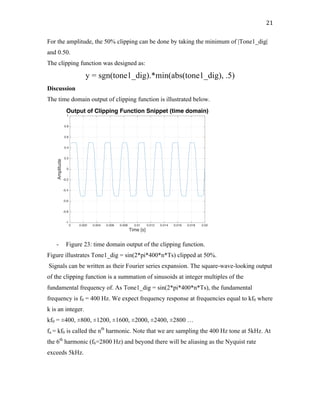 21	
For the amplitude, the 50% clipping can be done by taking the minimum of |Tone1_dig|
and 0.50.
The clipping function was designed as:
y = sgn(tone1_dig).*min(abs(tone1_dig), .5)
Discussion
The time domain output of clipping function is illustrated below.
- Figure 23: time domain output of the clipping function.
Figure illustrates Tone1_dig = sin(2*pi*400*n*Ts) clipped at 50%.
Signals can be written as their Fourier series expansion. The square-wave-looking output
of the clipping function is a summation of sinusoids at integer multiples of the
fundamental frequency of. As Tone1_dig = sin(2*pi*400*n*Ts), the fundamental
frequency is f0 = 400 Hz. We expect frequency response at frequencies equal to kf0 where
k is an integer.
kf0 = ±400, ±800, ±1200, ±1600, ±2000, ±2400, ±2800 …
fn = kf0 is called the nth
harmonic. Note that we are sampling the 400 Hz tone at 5kHz. At
the 6th
harmonic (f6=2800 Hz) and beyond there will be aliasing as the Nyquist rate
exceeds 5kHz.
0 0.002 0.004 0.006 0.008 0.01 0.012 0.014 0.016 0.018 0.02
Time [s]
-1
-0.8
-0.6
-0.4
-0.2
0
0.2
0.4
0.6
0.8
1
Amplitude
Output of Clipping Function Snippet (time domain)
 