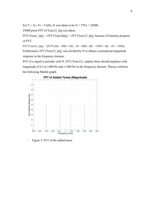 4	
For T = 5s , Fs = 5 kHz, N was taken to be N = T*Fs = 25000.
25000 point FFT of Tone12_dig was taken.
FFT{Tone1_dig} + FFT{Tone2)dig} = FFT{Tone12_dig} because of linearity property
of FFT.
FFT{Tone12_dig} = jN/2*[-δ(k – 400) + δ(k – (N – 400) - δ(k – 1500) + δ(k – (N – 1500)]
Furthermore, FFT{Tone12_dig} was divided by N to obtain a normalized magnitude
response in the frequency domain.
FFT of a signal is periodic with N. FFT{Tone12}, implies there should impulses with
magnitude of 0.5 at ±400 Hz and ±1500 Hz in the frequency domain. Theory confirms
the following Matlab graph.
- Figure 2: FFT of the added tones.
-2500 -2000 -1500 -1000 -500 0 500 1000 1500 2000 2500
Frequency [Hz]
0
0.1
0.2
0.3
0.4
0.5
0.6
0.7
0.8
0.9
1
NormalizedMagnitude
FFT of Added Tones (Magnitude)
 