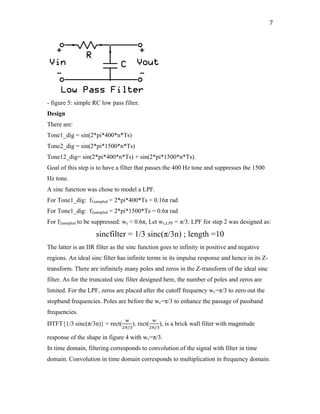 7	
- figure 5: simple RC low pass filter.
Design
There are:
Tone1_dig = sin(2*pi*400*n*Ts)
Tone2_dig = sin(2*pi*1500*n*Ts)
Tone12_dig= sin(2*pi*400*n*Ts) + sin(2*pi*1500*n*Ts).
Goal of this step is to have a filter that passes the 400 Hz tone and suppresses the 1500
Hz tone.
A sinc function was chose to model a LPF.
For Tone1_dig: f1sampled = 2*pi*400*Ts = 0.16π rad
For Tone1_dig: f2sampled = 2*pi*1500*Ts = 0.6π rad
For f2sampled to be suppressed: wc < 0.6π, Let wc,LPF = π/3. LPF for step 2 was designed as:
sincfilter = 1/3 sinc(π/3n) ; length =10
The latter is an IIR filter as the sinc function goes to infinity in positive and negative
regions. An ideal sinc filter has infinite terms in its impulse response and hence in its Z-
transform. There are infinitely many poles and zeros in the Z-transform of the ideal sinc
filter. As for the truncated sinc filter designed here, the number of poles and zeros are
limited. For the LPF, zeros are placed after the cutoff frequency wc=π/3 to zero out the
stopband frequencies. Poles are before the wc=π/3 to enhance the passage of passband
frequencies.
DTFT{1/3 sinc(π/3n)} = rect(
(
"+/-
). rect(
(
"+/-
), is a brick wall filter with magnitude
response of the shape in figure 4 with wc=π/3.
In time domain, filtering corresponds to convolution of the signal with filter in time
domain. Convolution in time domain corresponds to multiplication in frequency domain.
 