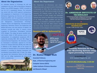 Session will be delivered by
Dr. Ambedkar Institute of Technology (Dr AIT) was
established in the year 1980 by Panchajanya Vidyapeeta
Welfare Trust (PVPWT) Bangalore. PVPWT is founded by
Late Sri. M. H. Jayaprakash Narayan. The Institution
was started with three AICTE approved undergraduate
(UG) programmes in Departments of Civil Engineering,
Mechanical Engineering and Electrical and Electronics
Engineering (EEE). Later UG programmes in Electronics
and Communication Engineering, Industrial Engineering
and Management, Instrumentation Technology,
Computer Science and Engineering, Telecommunication
Engineering, Information Science and Engineering and
Medical Electronics, were also inducted. In addition, the
institution currently also holds 14 research centres
recognized by Visvesvaraya Technological University
(VTU), Belagavi. The college has grown manifold with a
total student intake of 1285 pursuing courses in ten
undergraduate, ten postgraduate programmes (PG) of
engineering including MBA, MCA and MSc (Engg.) by
research/Doctoral Programmes. The Institution is aided
by Government of Karnataka, approved by All India
Council for Technical Education (AICTE), New Delhi and
is affiliated to VTU, Belagavi. Most of the courses are
accredited by National Board of Accreditation (NBA) and
institution is accredited by National Assessment and
Accreditation Council (NAAC) with ‘A’ Grade. The college
was granted with Autonomous Status by UGC during
2007 and the college implemented the same during
2010-11 academic year.
“Anomaly Detection for Real-
Time Monitoring Systems using
signal processing technique”
Webinar on
About the Organization About the Department
The Department of Electronics and Comm.
Engineering came into grant-in-aid of Government
of Karnataka in 1992. The UG course has been
started in the year 1982 with an intake of 60 and
presently UG Program intake is 180. The PG
course M.Tech in VLSI Design and Embedded
Systems was started in 2003-2004 with an intake
of 18. Staffs are highly qualified and also the
members of prestigious professional bodies like
IEEE, ISTE, SSI and CSI. IEEE student chapter
has been setup. Students have participated and
won prizes in intercollegiate technical activities. Dr. RML Avadh University, Ayodya
In association with
ISTE Student Chapter, Dr. AIT
Organized by
Department of Electronics and Communication
Engineering
on 26-05-2021,Wednessday, 11:00 AM
An Autonomous Institution, Aided by Government of Karnataka,
Accredited by NAAC and Affiliated to VTU, Belagavi
BDA Outer Ring Road, Mallathalli,Bengaluru-56
Dr. Kushal Kumar Shah
Associate Professor,
Dept., of Electrical Engineering and
Computer Science (EECS)
Indian Institute of Science Education
and Research, Bhopal
NPTEL course
instructor for
signals and systems
 