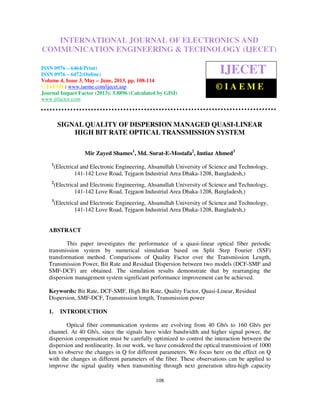 International Journal of Electronics and Communication Engineering & Technology (IJECET),
ISSN 0976 – 6464(Print), ISSN 0976 – 6472(Online) Volume 4, Issue 3, May – June (2013), © IAEME
108
SIGNAL QUALITY OF DISPERSION MANAGED QUASI-LINEAR
HIGH BIT RATE OPTICAL TRANSMISSION SYSTEM
Mir Zayed Shames1
, Md. Surat-E-Mostafa2
, Imtiaz Ahmed3
1
(Electrical and Electronic Engineering, Ahsanullah University of Science and Technology,
141-142 Love Road, Tejgaon Industrial Area Dhaka-1208, Bangladesh,)
2
(Electrical and Electronic Engineering, Ahsanullah University of Science and Technology,
141-142 Love Road, Tejgaon Industrial Area Dhaka-1208, Bangladesh,)
3
(Electrical and Electronic Engineering, Ahsanullah University of Science and Technology,
141-142 Love Road, Tejgaon Industrial Area Dhaka-1208, Bangladesh,)
ABSTRACT
This paper investigates the performance of a quasi-linear optical fiber periodic
transmission system by numerical simulation based on Split Step Fourier (SSF)
transformation method. Comparisons of Quality Factor over the Transmission Length,
Transmission Power, Bit Rate and Residual Dispersion between two models (DCF-SMF and
SMF-DCF) are obtained. The simulation results demonstrate that by rearranging the
dispersion management system significant performance improvement can be achieved.
Keywords: Bit Rate, DCF-SMF, High Bit Rate, Quality Factor, Quasi-Linear, Residual
Dispersion, SMF-DCF, Transmission length, Transmission power
1. INTRODUCTION
Optical fiber communication systems are evolving from 40 Gb/s to 160 Gb/s per
channel. At 40 Gb/s, since the signals have wider bandwidth and higher signal power, the
dispersion compensation must be carefully optimized to control the interaction between the
dispersion and nonlinearity. In our work, we have considered the optical transmission of 1000
km to observe the changes in Q for different parameters. We focus here on the effect on Q
with the changes in different parameters of the fiber. These observations can be applied to
improve the signal quality when transmitting through next generation ultra-high capacity
INTERNATIONAL JOURNAL OF ELECTRONICS AND
COMMUNICATION ENGINEERING & TECHNOLOGY (IJECET)
ISSN 0976 – 6464(Print)
ISSN 0976 – 6472(Online)
Volume 4, Issue 3, May – June, 2013, pp. 108-114
© IAEME: www.iaeme.com/ijecet.asp
Journal Impact Factor (2013): 5.8896 (Calculated by GISI)
www.jifactor.com
IJECET
© I A E M E
 