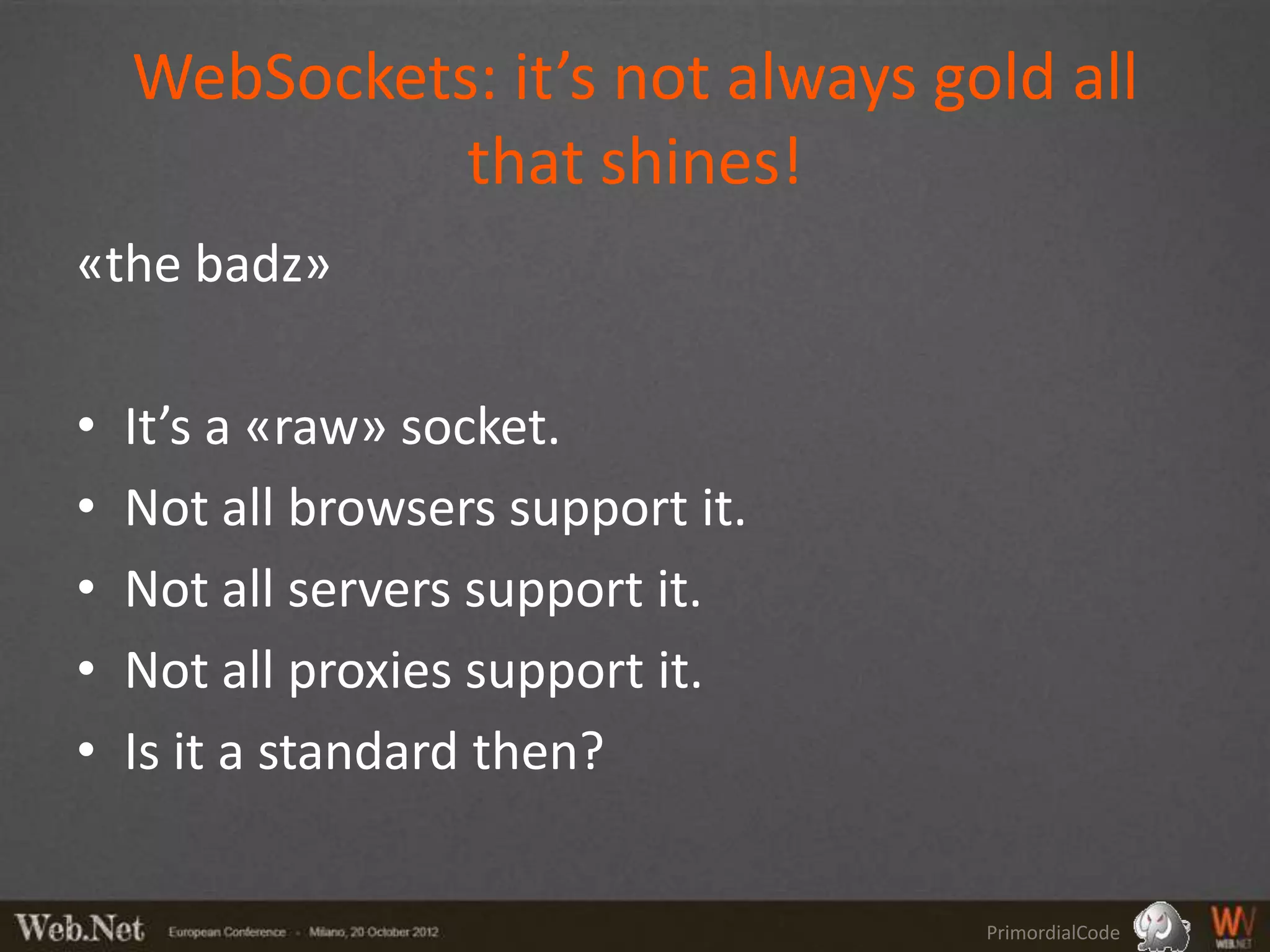 WebSockets: it’s not always gold all
              that shines!
«the badz»

•   It’s a «raw» socket.
•   Not all browsers support it.
•   Not all servers support it.
•   Not all proxies support it.
•   Is it a standard then?


                                   PrimordialCode
 