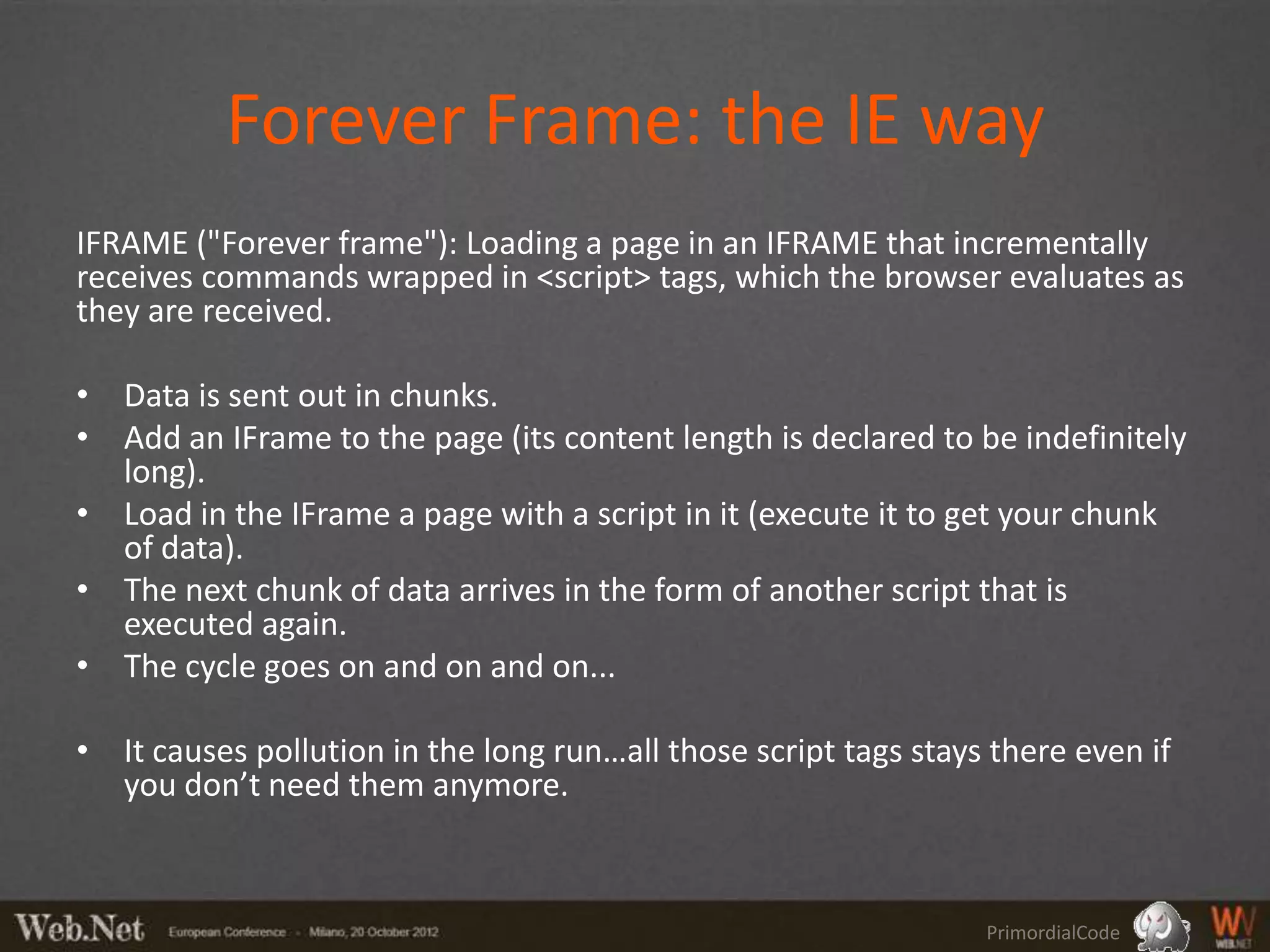Forever Frame: the IE way
IFRAME ("Forever frame"): Loading a page in an IFRAME that incrementally
receives commands wrapped in <script> tags, which the browser evaluates as
they are received.

• Data is sent out in chunks.
• Add an IFrame to the page (its content length is declared to be indefinitely
  long).
• Load in the IFrame a page with a script in it (execute it to get your chunk
  of data).
• The next chunk of data arrives in the form of another script that is
  executed again.
• The cycle goes on and on and on...

• It causes pollution in the long run…all those script tags stays there even if
  you don’t need them anymore.



                                                                 PrimordialCode
 
