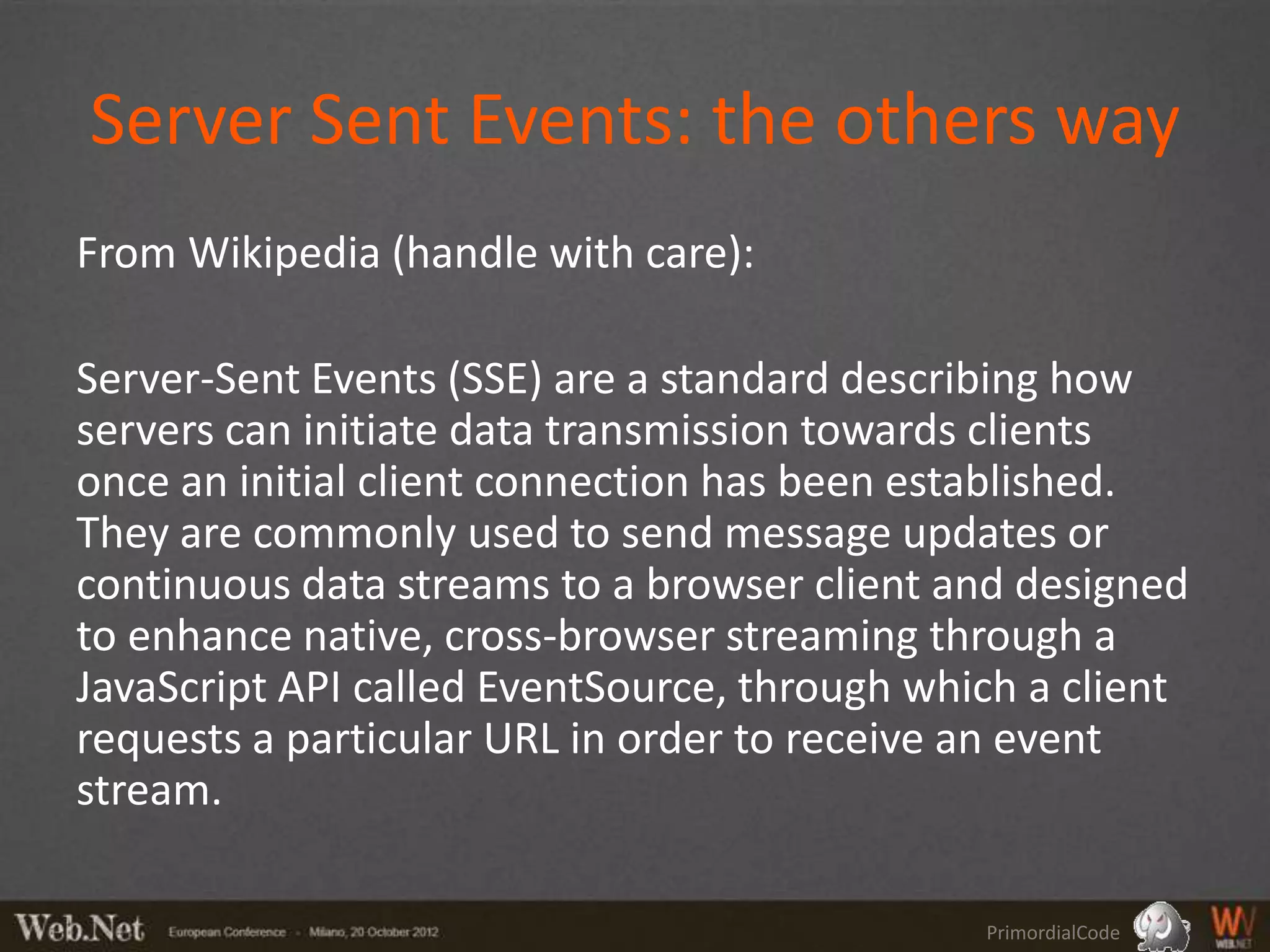 Server Sent Events: the others way
From Wikipedia (handle with care):

Server-Sent Events (SSE) are a standard describing how
servers can initiate data transmission towards clients
once an initial client connection has been established.
They are commonly used to send message updates or
continuous data streams to a browser client and designed
to enhance native, cross-browser streaming through a
JavaScript API called EventSource, through which a client
requests a particular URL in order to receive an event
stream.

                                              PrimordialCode
 