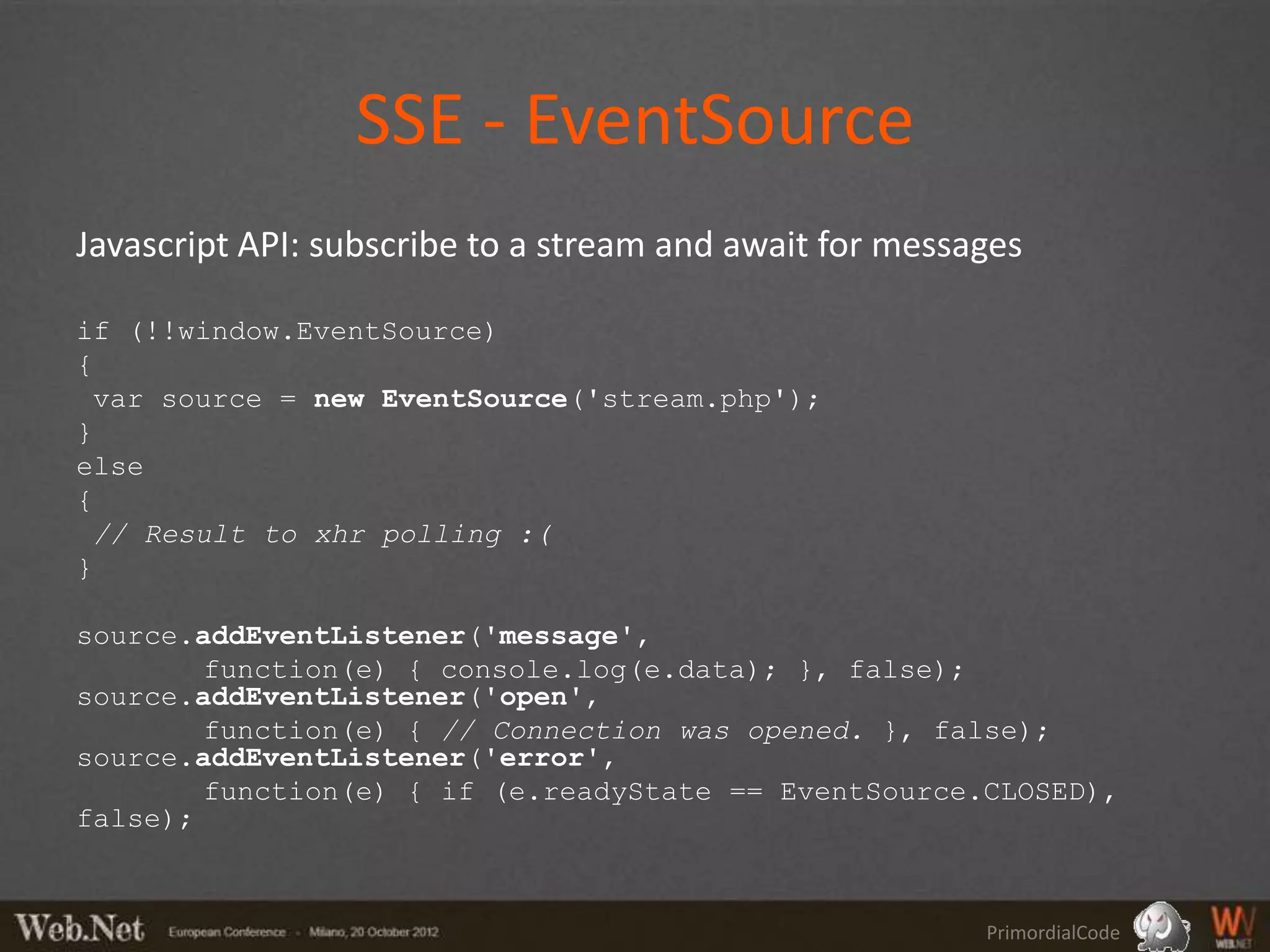 SSE - EventSource
Javascript API: subscribe to a stream and await for messages

if (!!window.EventSource)
{
 var source = new EventSource('stream.php');
}
else
{
 // Result to xhr polling :(
}

source.addEventListener('message',
        function(e) { console.log(e.data); }, false);
source.addEventListener('open',
        function(e) { // Connection was opened. }, false);
source.addEventListener('error',
        function(e) { if (e.readyState == EventSource.CLOSED),
false);



                                                         PrimordialCode
 