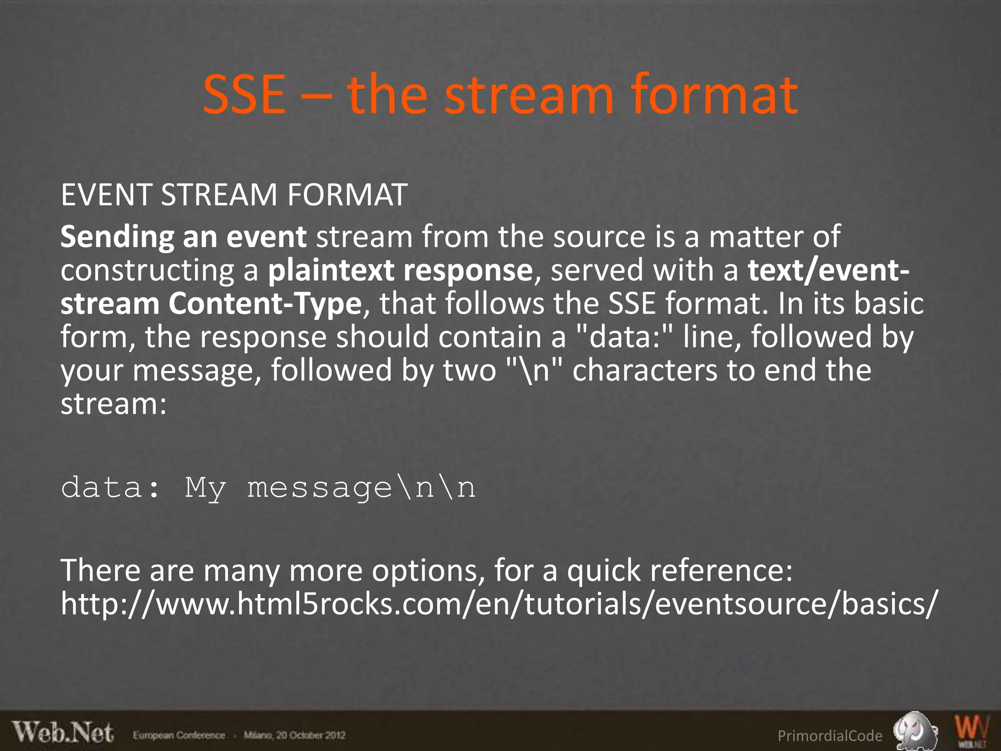 SSE – the stream format
EVENT STREAM FORMAT
Sending an event stream from the source is a matter of
constructing a plaintext response, served with a text/event-
stream Content-Type, that follows the SSE format. In its basic
form, the response should contain a "data:" line, followed by
your message, followed by two "n" characters to end the
stream:

data: My messagenn

There are many more options, for a quick reference:
http://www.html5rocks.com/en/tutorials/eventsource/basics/


                                                   PrimordialCode
 