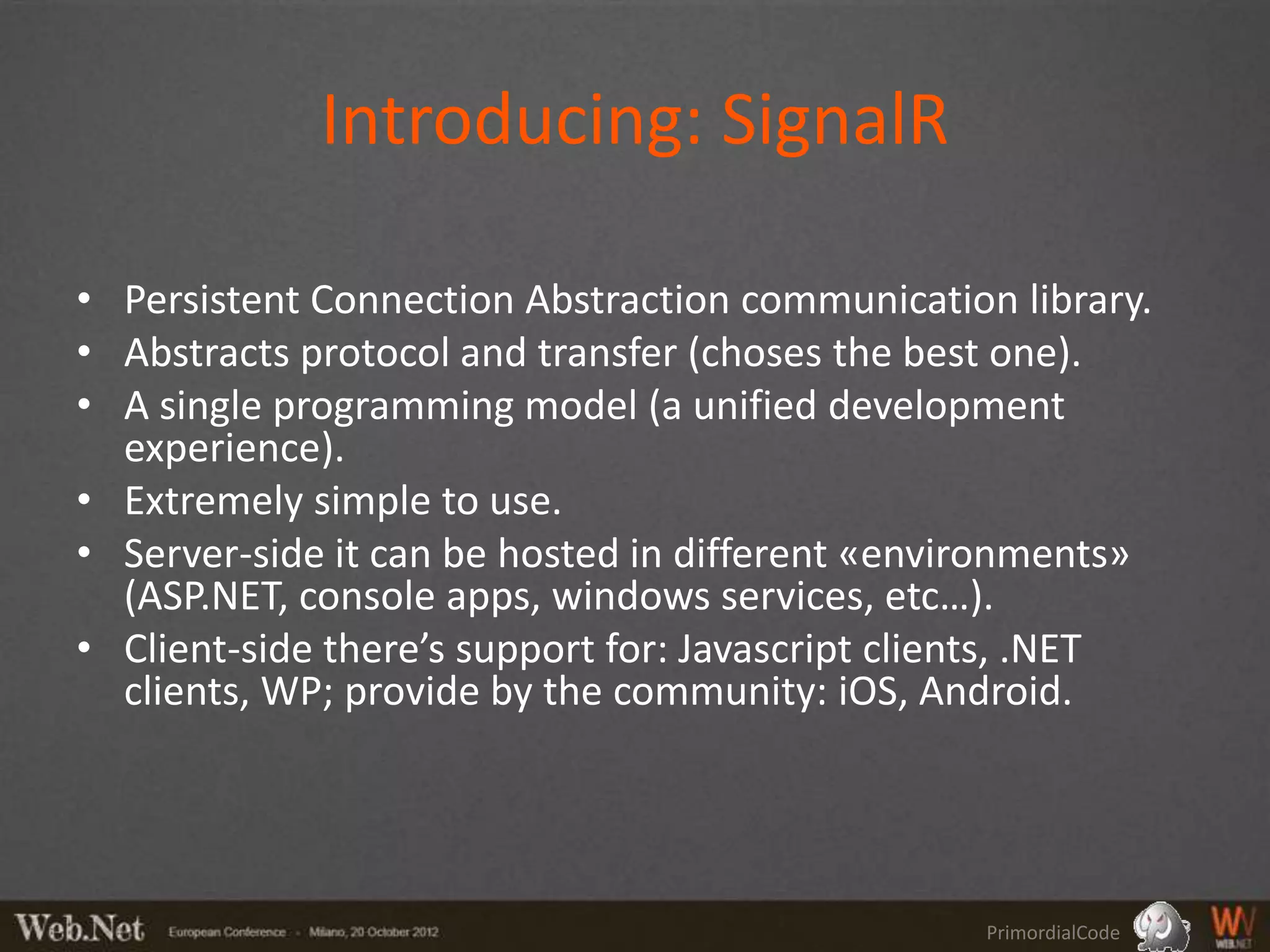 Introducing: SignalR

• Persistent Connection Abstraction communication library.
• Abstracts protocol and transfer (choses the best one).
• A single programming model (a unified development
  experience).
• Extremely simple to use.
• Server-side it can be hosted in different «environments»
  (ASP.NET, console apps, windows services, etc…).
• Client-side there’s support for: Javascript clients, .NET
  clients, WP; provide by the community: iOS, Android.




                                                 PrimordialCode
 