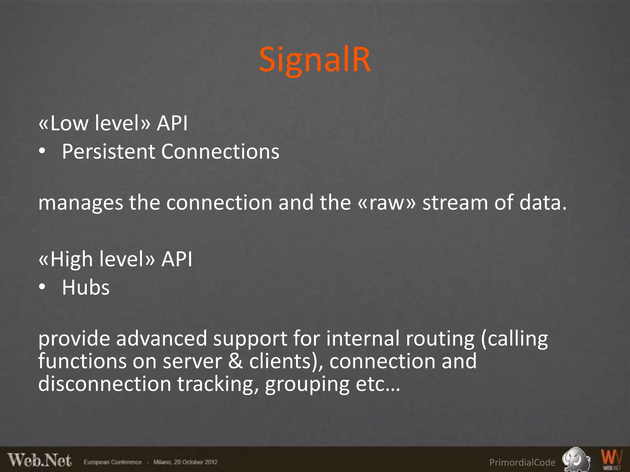 SignalR
«Low level» API
• Persistent Connections

manages the connection and the «raw» stream of data.

«High level» API
• Hubs

provide advanced support for internal routing (calling
functions on server & clients), connection and
disconnection tracking, grouping etc…


                                               PrimordialCode
 