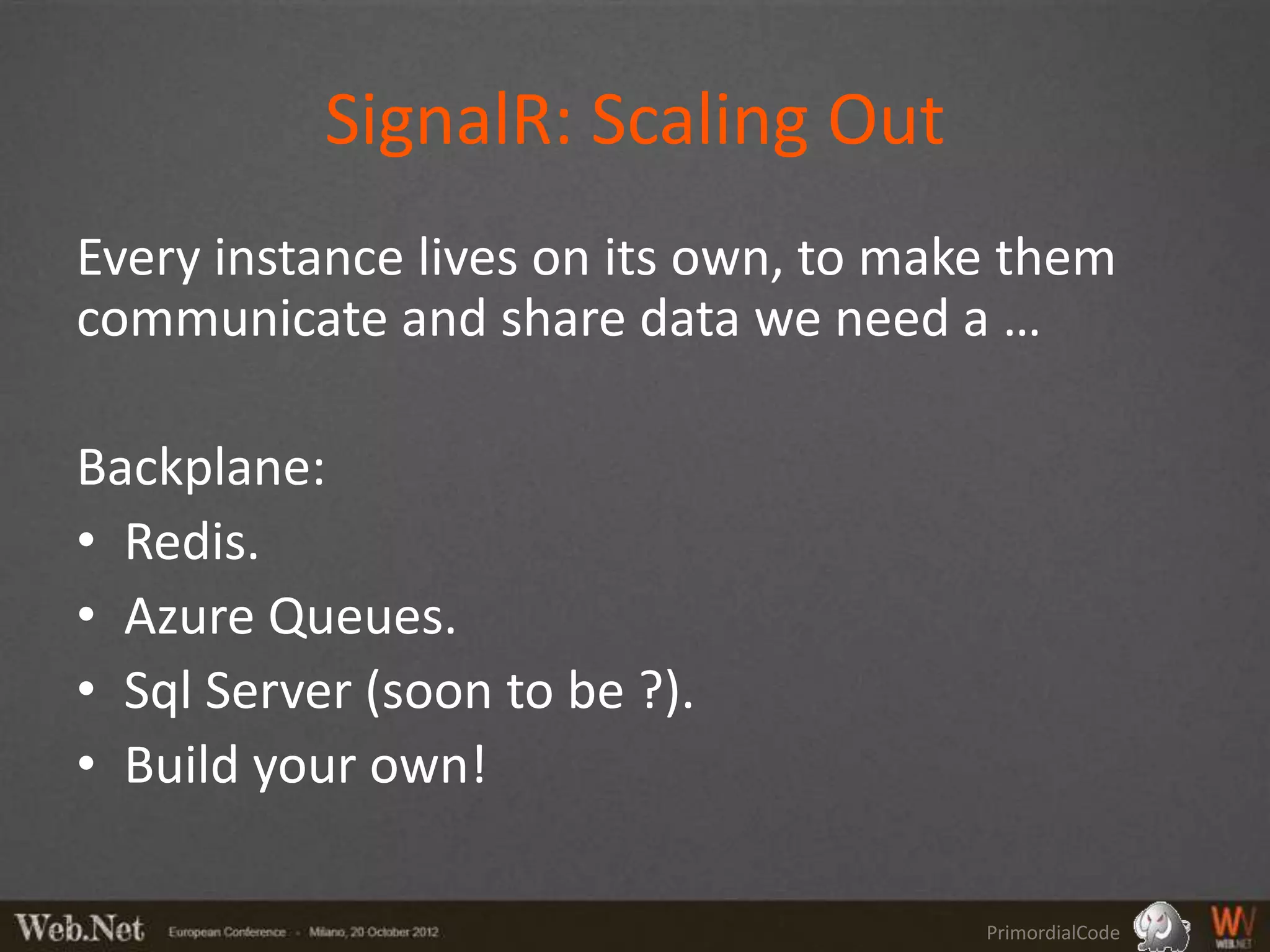 SignalR: Scaling Out
Every instance lives on its own, to make them
communicate and share data we need a …

Backplane:
• Redis.
• Azure Queues.
• Sql Server (soon to be ?).
• Build your own!

                                       PrimordialCode
 