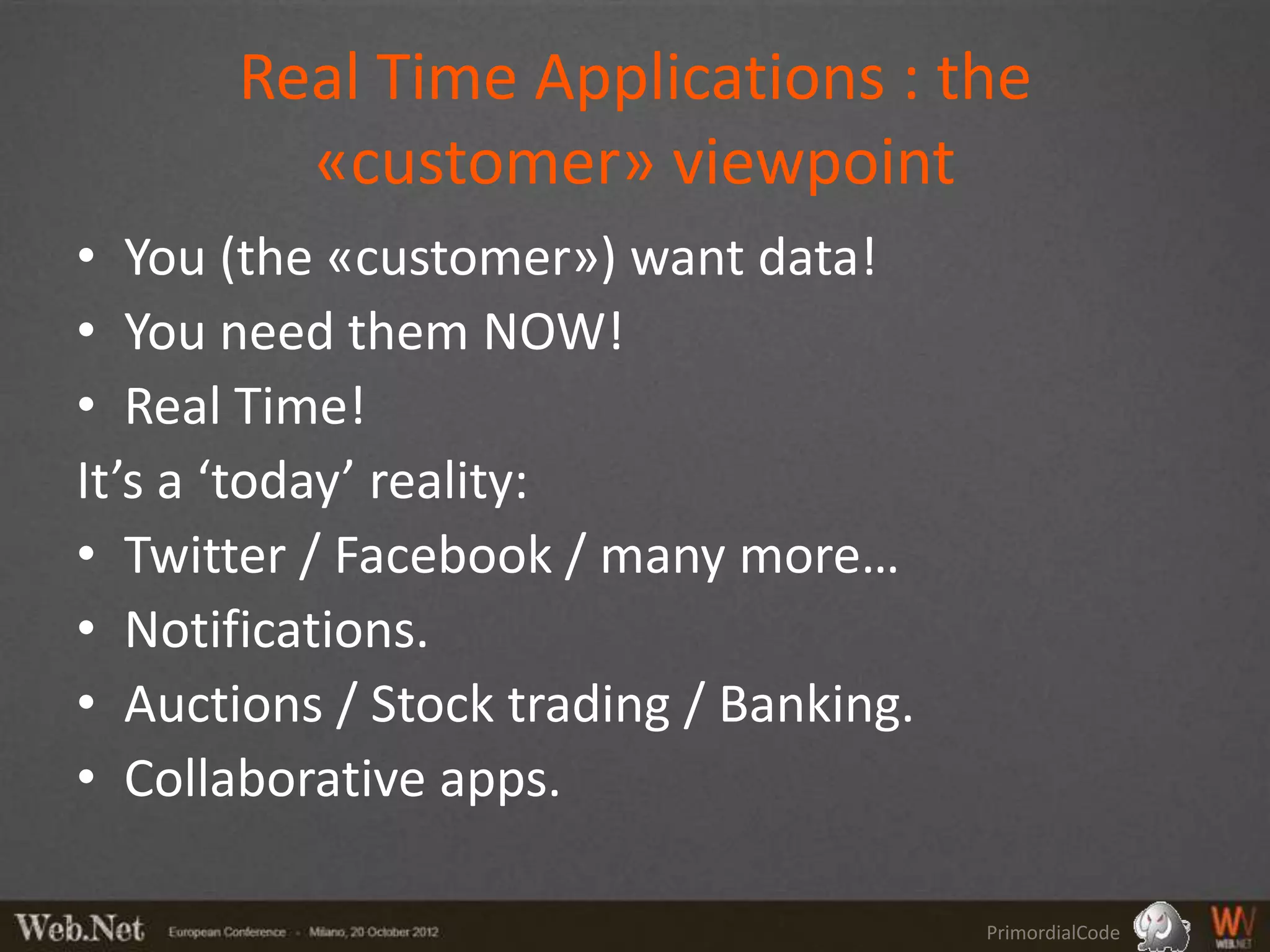 Real Time Applications : the
         «customer» viewpoint
• You (the «customer») want data!
• You need them NOW!
• Real Time!
It’s a ‘today’ reality:
• Twitter / Facebook / many more…
• Notifications.
• Auctions / Stock trading / Banking.
• Collaborative apps.

                                        PrimordialCode
 