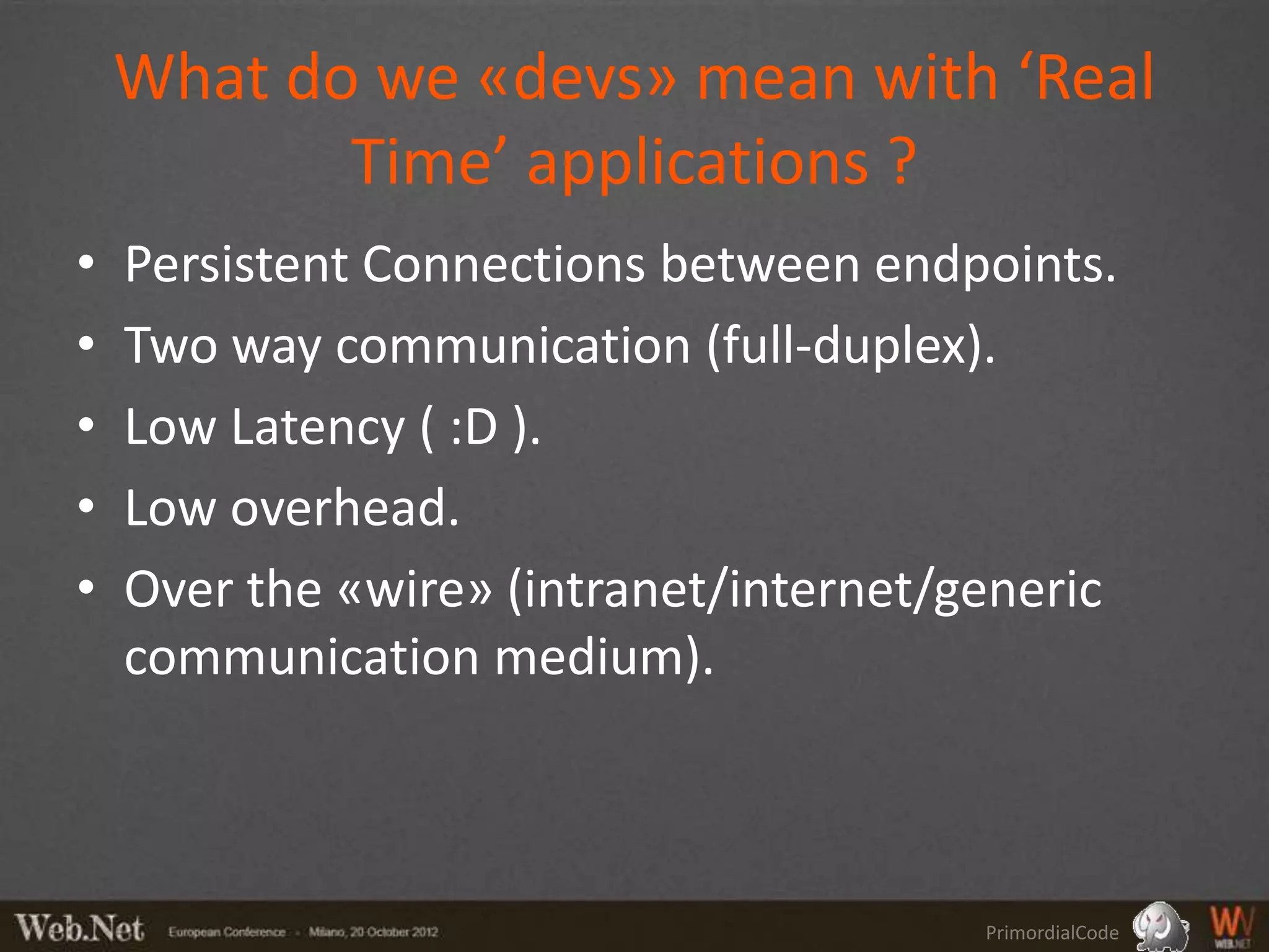 What do we «devs» mean with ‘Real
           Time’ applications ?
•   Persistent Connections between endpoints.
•   Two way communication (full-duplex).
•   Low Latency ( :D ).
•   Low overhead.
•   Over the «wire» (intranet/internet/generic
    communication medium).



                                        PrimordialCode
 