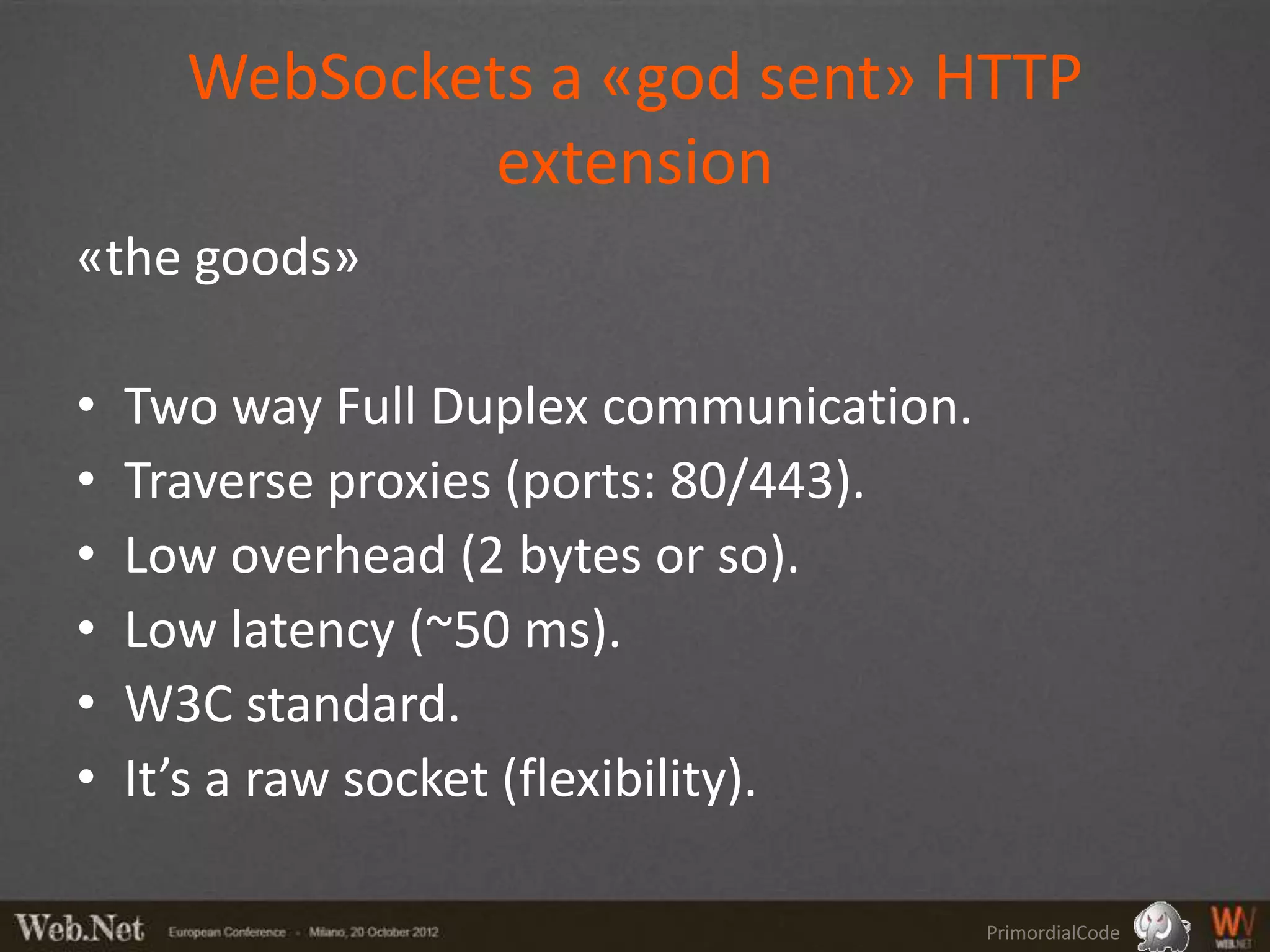 WebSockets a «god sent» HTTP
               extension
«the goods»

•   Two way Full Duplex communication.
•   Traverse proxies (ports: 80/443).
•   Low overhead (2 bytes or so).
•   Low latency (~50 ms).
•   W3C standard.
•   It’s a raw socket (flexibility).

                                         PrimordialCode
 