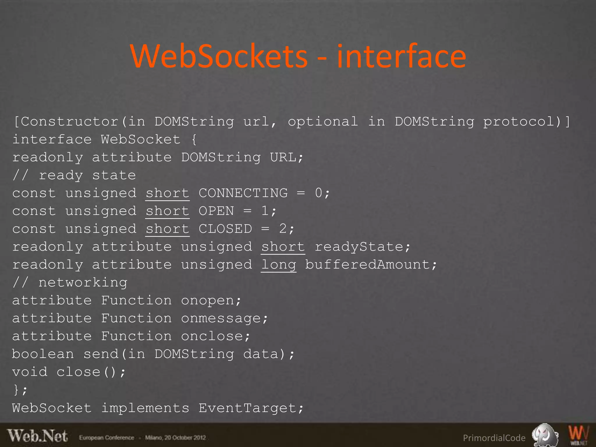 WebSockets - interface
[Constructor(in DOMString url, optional in DOMString protocol)]
interface WebSocket {
readonly attribute DOMString URL;
// ready state
const unsigned short CONNECTING = 0;
const unsigned short OPEN = 1;
const unsigned short CLOSED = 2;
readonly attribute unsigned short readyState;
readonly attribute unsigned long bufferedAmount;
// networking
attribute Function onopen;
attribute Function onmessage;
attribute Function onclose;
boolean send(in DOMString data);
void close();
};
WebSocket implements EventTarget;
                                                  PrimordialCode
 