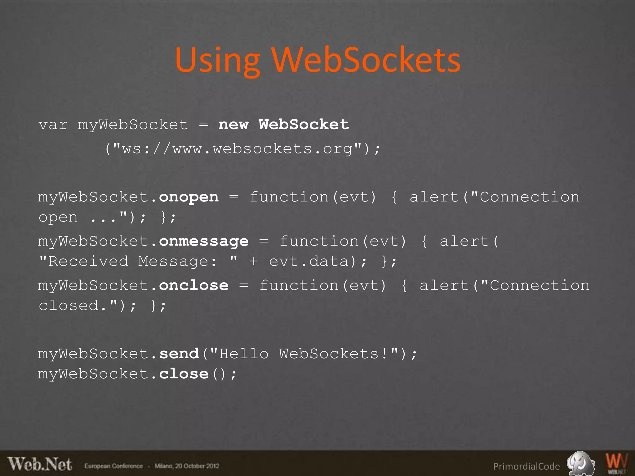 Using WebSockets
var myWebSocket = new WebSocket
      ("ws://www.websockets.org");

myWebSocket.onopen = function(evt) { alert("Connection
open ..."); };
myWebSocket.onmessage = function(evt) { alert(
"Received Message: " + evt.data); };
myWebSocket.onclose = function(evt) { alert("Connection
closed."); };

myWebSocket.send("Hello WebSockets!");
myWebSocket.close();




                                             PrimordialCode
 