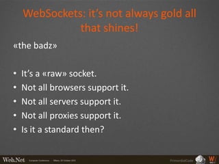 WebSockets: it’s not always gold all
              that shines!
«the badz»

•   It’s a «raw» socket.
•   Not all browsers support it.
•   Not all servers support it.
•   Not all proxies support it.
•   Is it a standard then?


                                   PrimordialCode
 