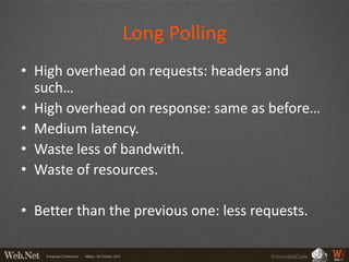 Long Polling
• High overhead on requests: headers and
  such…
• High overhead on response: same as before…
• Medium latency.
• Waste less of bandwith.
• Waste of resources.

• Better than the previous one: less requests.

                                        PrimordialCode
 