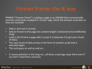 Forever Frame: the IE way
IFRAME ("Forever frame"): Loading a page in an IFRAME that incrementally
receives commands wrapped in <script> tags, which the browser evaluates as
they are received.

• Data is sent out in chunks.
• Add an IFrame to the page (its content length is declared to be indefinitely
  long).
• Load in the IFrame a page with a script in it (execute it to get your chunk
  of data).
• The next chunk of data arrives in the form of another script that is
  executed again.
• The cycle goes on and on and on...

• It causes pollution in the long run…all those script tags stays there even if
  you don’t need them anymore.



                                                                 PrimordialCode
 