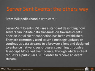 Server Sent Events: the others way
From Wikipedia (handle with care):

Server-Sent Events (SSE) are a standard describing how
servers can initiate data transmission towards clients
once an initial client connection has been established.
They are commonly used to send message updates or
continuous data streams to a browser client and designed
to enhance native, cross-browser streaming through a
JavaScript API called EventSource, through which a client
requests a particular URL in order to receive an event
stream.

                                              PrimordialCode
 