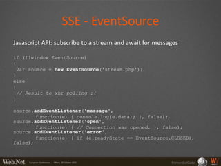 SSE - EventSource
Javascript API: subscribe to a stream and await for messages

if (!!window.EventSource)
{
 var source = new EventSource('stream.php');
}
else
{
 // Result to xhr polling :(
}

source.addEventListener('message',
        function(e) { console.log(e.data); }, false);
source.addEventListener('open',
        function(e) { // Connection was opened. }, false);
source.addEventListener('error',
        function(e) { if (e.readyState == EventSource.CLOSED),
false);



                                                         PrimordialCode
 