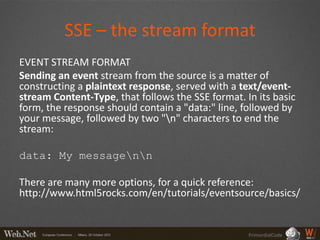 SSE – the stream format
EVENT STREAM FORMAT
Sending an event stream from the source is a matter of
constructing a plaintext response, served with a text/event-
stream Content-Type, that follows the SSE format. In its basic
form, the response should contain a "data:" line, followed by
your message, followed by two "n" characters to end the
stream:

data: My messagenn

There are many more options, for a quick reference:
http://www.html5rocks.com/en/tutorials/eventsource/basics/


                                                   PrimordialCode
 