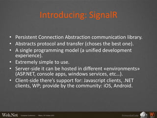 Introducing: SignalR

• Persistent Connection Abstraction communication library.
• Abstracts protocol and transfer (choses the best one).
• A single programming model (a unified development
  experience).
• Extremely simple to use.
• Server-side it can be hosted in different «environments»
  (ASP.NET, console apps, windows services, etc…).
• Client-side there’s support for: Javascript clients, .NET
  clients, WP; provide by the community: iOS, Android.




                                                 PrimordialCode
 
