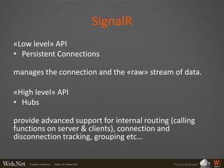 SignalR
«Low level» API
• Persistent Connections

manages the connection and the «raw» stream of data.

«High level» API
• Hubs

provide advanced support for internal routing (calling
functions on server & clients), connection and
disconnection tracking, grouping etc…


                                               PrimordialCode
 