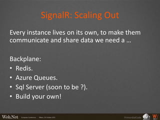 SignalR: Scaling Out
Every instance lives on its own, to make them
communicate and share data we need a …

Backplane:
• Redis.
• Azure Queues.
• Sql Server (soon to be ?).
• Build your own!

                                       PrimordialCode
 