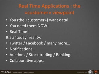Real Time Applications : the
         «customer» viewpoint
• You (the «customer») want data!
• You need them NOW!
• Real Time!
It’s a ‘today’ reality:
• Twitter / Facebook / many more…
• Notifications.
• Auctions / Stock trading / Banking.
• Collaborative apps.

                                        PrimordialCode
 
