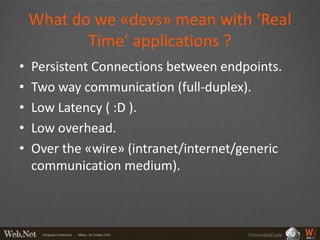 What do we «devs» mean with ‘Real
           Time’ applications ?
•   Persistent Connections between endpoints.
•   Two way communication (full-duplex).
•   Low Latency ( :D ).
•   Low overhead.
•   Over the «wire» (intranet/internet/generic
    communication medium).



                                        PrimordialCode
 