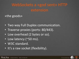 WebSockets a «god sent» HTTP
               extension
«the goods»

•   Two way Full Duplex communication.
•   Traverse proxies (ports: 80/443).
•   Low overhead (2 bytes or so).
•   Low latency (~50 ms).
•   W3C standard.
•   It’s a raw socket (flexibility).

                                         PrimordialCode
 