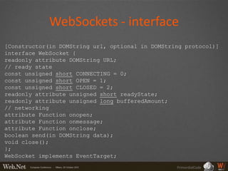 WebSockets - interface
[Constructor(in DOMString url, optional in DOMString protocol)]
interface WebSocket {
readonly attribute DOMString URL;
// ready state
const unsigned short CONNECTING = 0;
const unsigned short OPEN = 1;
const unsigned short CLOSED = 2;
readonly attribute unsigned short readyState;
readonly attribute unsigned long bufferedAmount;
// networking
attribute Function onopen;
attribute Function onmessage;
attribute Function onclose;
boolean send(in DOMString data);
void close();
};
WebSocket implements EventTarget;
                                                  PrimordialCode
 