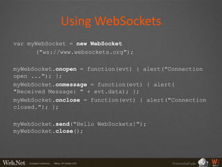 Using WebSockets
var myWebSocket = new WebSocket
      ("ws://www.websockets.org");

myWebSocket.onopen = function(evt) { alert("Connection
open ..."); };
myWebSocket.onmessage = function(evt) { alert(
"Received Message: " + evt.data); };
myWebSocket.onclose = function(evt) { alert("Connection
closed."); };

myWebSocket.send("Hello WebSockets!");
myWebSocket.close();




                                             PrimordialCode
 