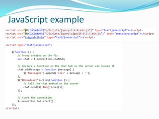 Supported scenarios
 Client calling the server
 Server calling clients (all, group, one)
 State round-tripping between client and server
 Binding complex objects (JSON)

 Detecting connect, disconnect and reconnect clients
 Broadcasting from outside of a Hub
 Async scenarios (return Task/Task<T> to client)

 
