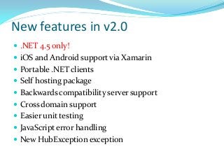 New features in v2.0
 .NET 4.5 only!
 iOS and Android support via Xamarin
 Portable .NET clients
 Self hosting package
 Backwards compatibility server support

 Cross domain support
 Easier unit testing
 JavaScript error handling

 New HubException exception

 
