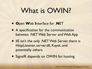 What is OWIN?
                    • Open Web Interface for .NET
                    • A speciﬁcation for the communication
                        between .NET Web Server and Web App
                    • IIS isn’t the only .NET Web Server, there is
                        HttpListener, server.dll, Kayak, and
                        potentially others
                    • SignalR depends on OWIN for hosting
Tuesday, March 26, 13
 