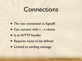 Connections

                    • The raw connection in SignalR
                    • Can connect with 1 - n clients
                    • Is an IHTTP handler
                    • Requires route to be deﬁned
                    • Limited to sending message

Tuesday, March 26, 13
 