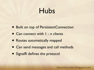 Hubs

                    • Built on top of PersistentConnection
                    • Can connect with 1 - n clients
                    • Routes automatically mapped
                    • Can send messages and call methods
                    • SignalR deﬁnes the protocol

Tuesday, March 26, 13
 