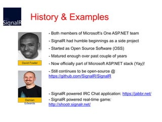 History & Examples
- Both members of Microsoft’s One ASP.NET team
- SignalR had humble beginnings as a side project
- Started as Open Source Software (OSS)
- Matured enough over past couple of years
David Fowler

- Now officially part of Microsoft ASP.NET stack (Yay)!
- Still continues to be open-source @
https://github.com/SignalR/SignalR

Damian
Edwards

- SignalR powered IRC Chat application: https://jabbr.net/
- SignalR powered real-time game:
http://shootr.signalr.net/

 