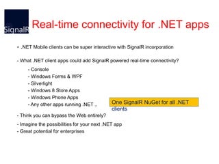 Real-time connectivity for .NET apps
- .NET Mobile clients can be super interactive with SignalR incorporation
- What .NET client apps could add SignalR powered real-time connectivity?
- Console
- Windows Forms & WPF
- Silverlight
- Windows 8 Store Apps
- Windows Phone Apps
- Any other apps running .NET ..

One SignalR NuGet for all .NET
clients

- Think you can bypass the Web entirely?
- Imagine the possibilities for your next .NET app
- Great potential for enterprises

 