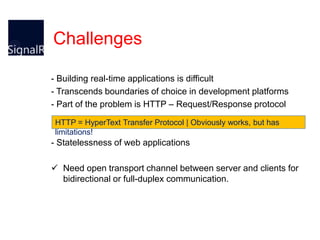 Challenges
- Building real-time applications is difficult
- Transcends boundaries of choice in development platforms
- Part of the problem is HTTP – Request/Response protocol
HTTP = HyperText Transfer Protocol | Obviously works, but has
limitations!

- Statelessness of web applications
 Need open transport channel between server and clients for
bidirectional or full-duplex communication.

 