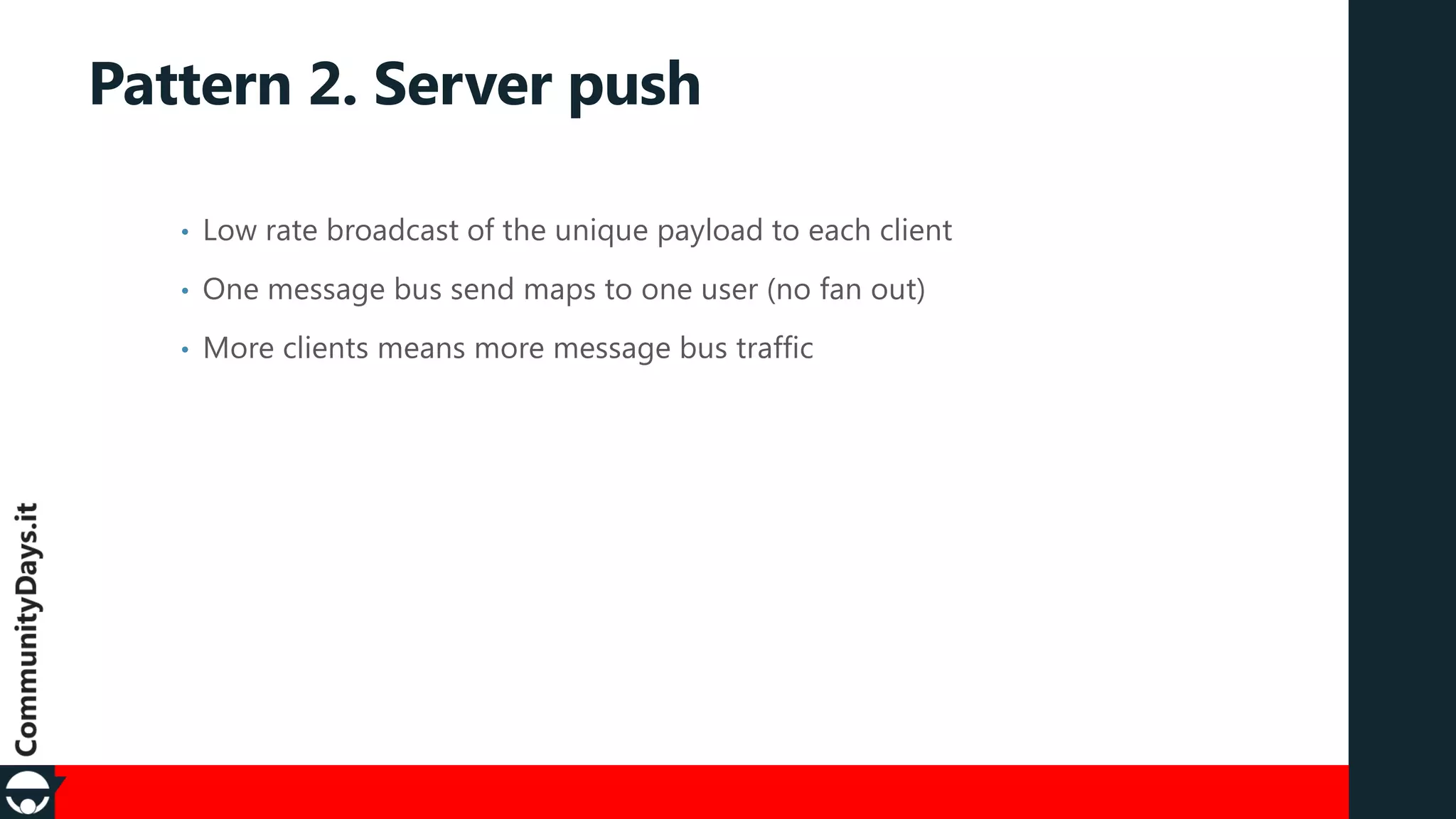 Pattern 2. Server push
•

Low rate broadcast of the unique payload to each client

•

One message bus send maps to one user (no fan out)

•

More clients means more message bus traffic

 