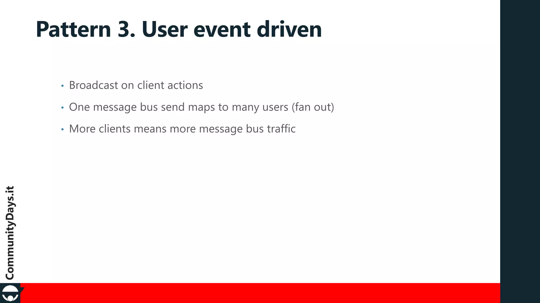 Pattern 3. User event driven
•

Broadcast on client actions

•

One message bus send maps to many users (fan out)

•

More clients means more message bus traffic

 