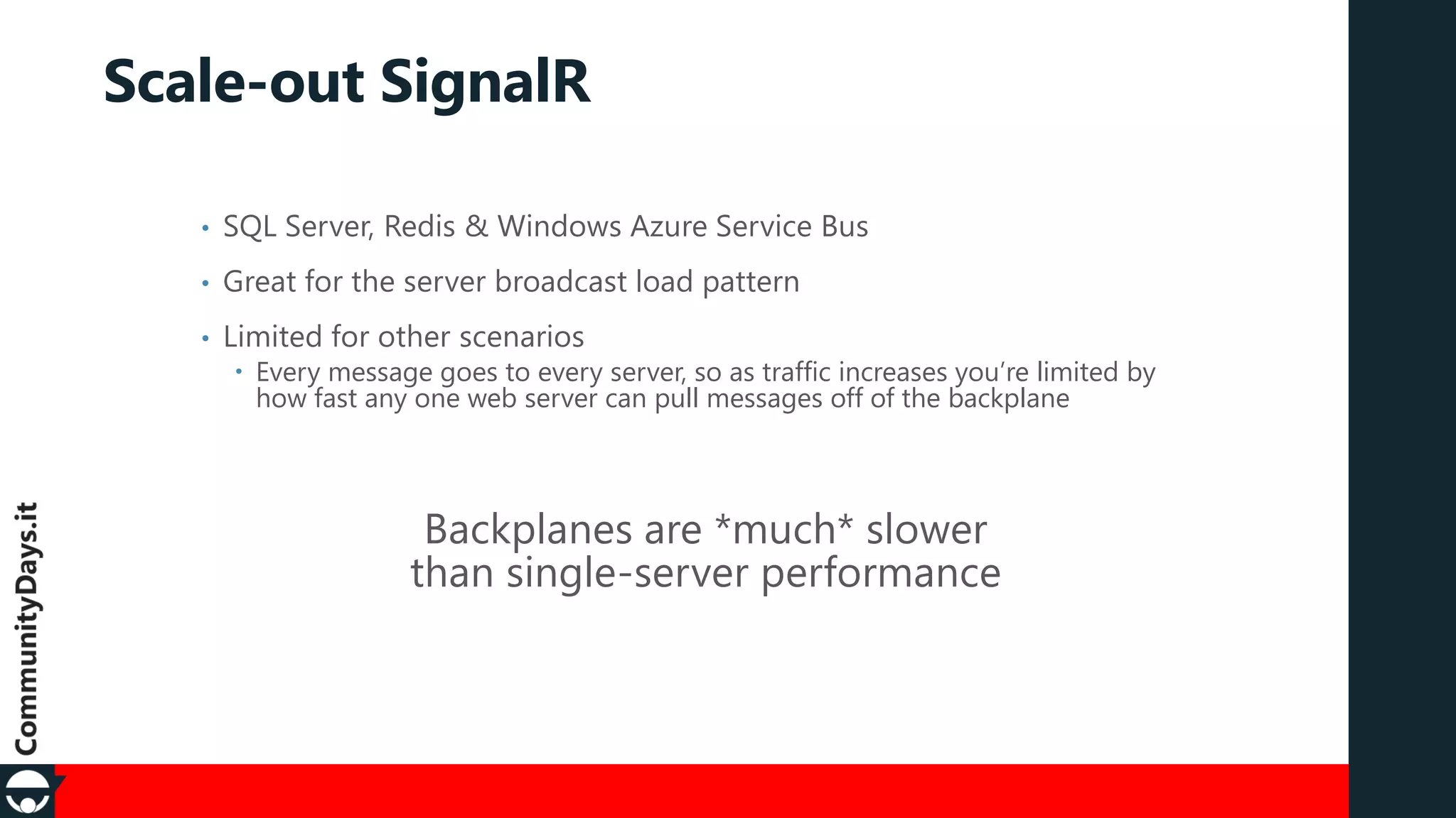 Scale-out SignalR
•

SQL Server, Redis & Windows Azure Service Bus

•

Great for the server broadcast load pattern

•

Limited for other scenarios

 Every message goes to every server, so as traffic increases you’re limited by
how fast any one web server can pull messages off of the backplane

Backplanes are *much* slower
than single-server performance

 