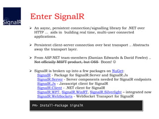  An async, persistent connection/signalling library for .NET over
HTTP ... aids in building real time, multi-user connected
applications.
 Persistent client-server connection over best transport .. Abstracts
away the transport layer.
 From ASP.NET team-members (Damian Edwards & David Fowler) ..
Not officially MSFT product, but OSS Boom! 
 SignalR is broken up into a few packages on NuGet:
SignalR - Package for SignalR.Server and SignalR.Js
SignalR.Server - Server components needed for SignalR endpoints
SignalR.Js - Javascript client for SignalR
SignalR.Client - .NET client for SignalR
SignalR.WP7, SignalR.WinRT, SignalR.Silverlight – integrated now
SignalR.WebSockets - WebSocket Transport for SignalR
Enter SignalR
 