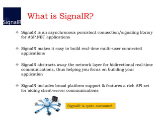 What is SignalR?
 SignalR is an asynchronous persistent connection/signaling library
for ASP.NET applications
 SignalR makes it easy to build real-time multi-user connected
applications
 SignalR abstracts away the network layer for bidirectional real-time
communications, thus helping you focus on building your
application
 SignalR includes broad platform support & features a rich API set
for aiding client-server communications
SignalR is quite awesome!
 