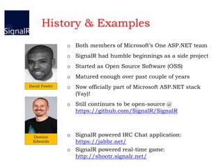 History & Examples
David Fowler
Damian
Edwards
o Both members of Microsoft’s One ASP.NET team
o SignalR had humble beginnings as a side project
o Started as Open Source Software (OSS)
o Matured enough over past couple of years
o Now officially part of Microsoft ASP.NET stack
(Yay)!
o Still continues to be open-source @
https://github.com/SignalR/SignalR
o SignalR powered IRC Chat application:
https://jabbr.net/
o SignalR powered real-time game:
http://shootr.signalr.net/
 