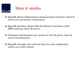 How it works
 SignalR allows bidirectional communication between client &
server over persistent connections
 SignalR provides simple APIs for Remote Procedure Calls
(RPC) between client & server
 Transport mechanisms are chosen to best fit given client &
server environments
 SignalR manages the network layer for your application,
unless you want control
 