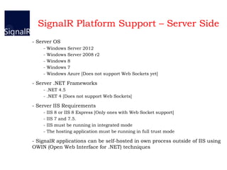 SignalR Platform Support – Server Side
- Server OS
- Windows Server 2012
- Windows Server 2008 r2
- Windows 8
- Windows 7
- Windows Azure [Does not support Web Sockets yet]
- Server .NET Frameworks
- .NET 4.5
- .NET 4 [Does not support Web Sockets]
- Server IIS Requirements
- IIS 8 or IIS 8 Express [Only ones with Web Socket support]
- IIS 7 and 7.5.
- IIS must be running in integrated mode
- The hosting application must be running in full trust mode
- SignalR applications can be self-hosted in own process outside of IIS using
OWIN (Open Web Interface for .NET) techniques
 